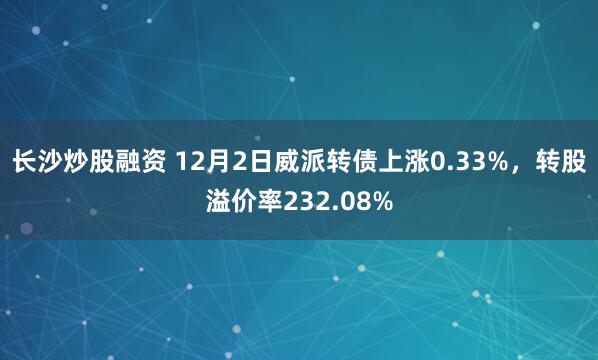 长沙炒股融资 12月2日威派转债上涨0.33%，转股溢价率232.08%