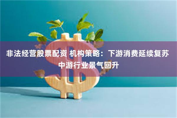 非法经营股票配资 机构策略：下游消费延续复苏 中游行业景气回升