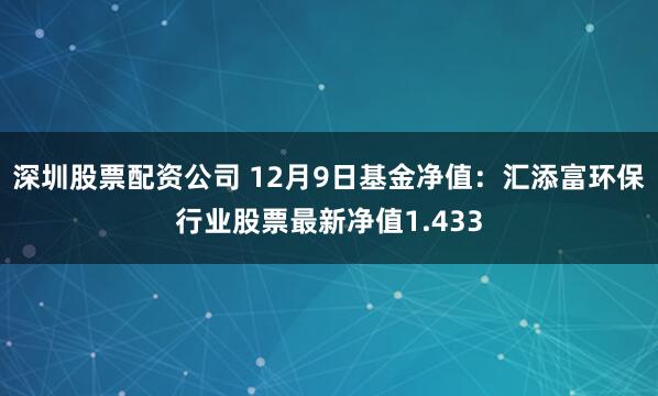 深圳股票配资公司 12月9日基金净值：汇添富环保行业股票最新净值1.433