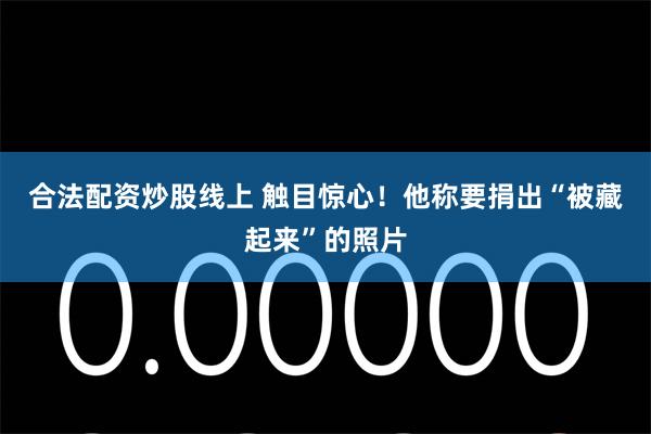 合法配资炒股线上 触目惊心！他称要捐出“被藏起来”的照片