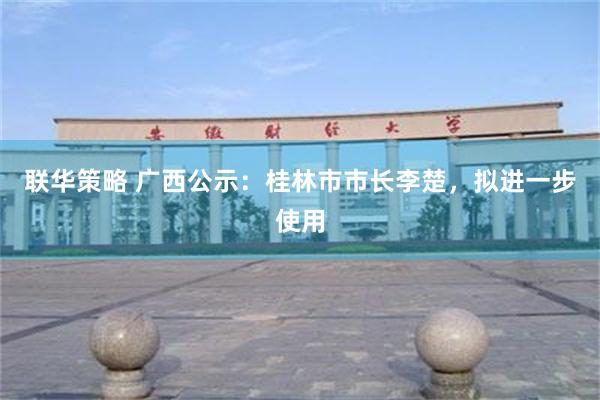 联华策略 广西公示：桂林市市长李楚，拟进一步使用