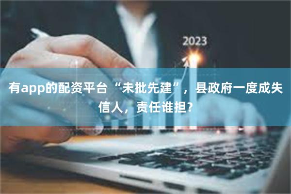 有app的配资平台 “未批先建”，县政府一度成失信人，责任谁担？