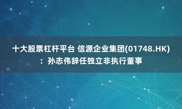 十大股票杠杆平台 信源企业集团(01748.HK)：孙志伟辞任独立非执行董事