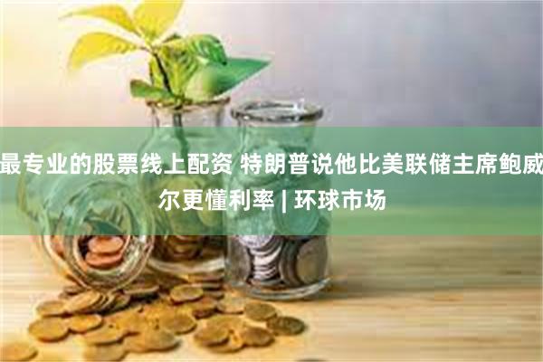 最专业的股票线上配资 特朗普说他比美联储主席鲍威尔更懂利率 | 环球市场