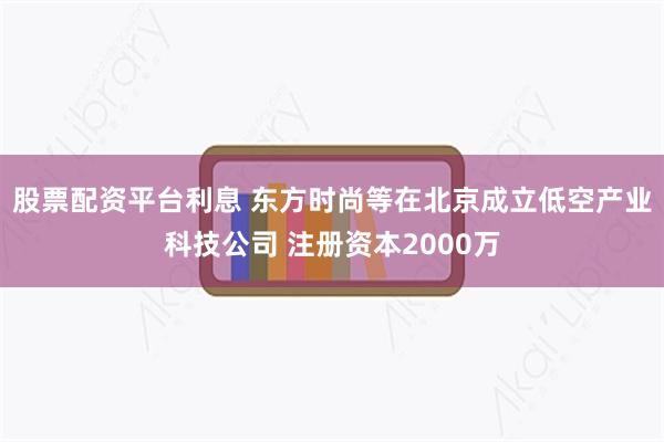 股票配资平台利息 东方时尚等在北京成立低空产业科技公司 注册资本2000万