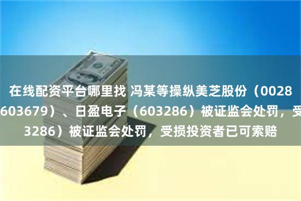 在线配资平台哪里找 冯某等操纵美芝股份（002856）、华体科技（603679）、日盈电子（603286）被证监会处罚，受损投资者已可索赔