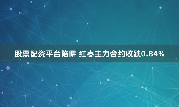 股票配资平台陷阱 红枣主力合约收跌0.84%