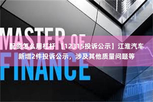 配资怎么用杠杆 【12315投诉公示】江淮汽车新增2件投诉公示，涉及其他质量问题等