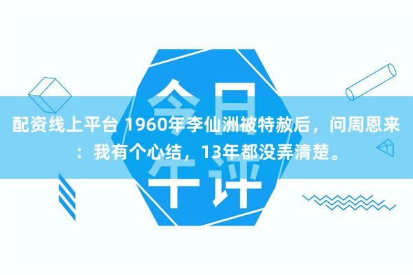 配资线上平台 1960年李仙洲被特赦后，问周恩来：我有个心结，13年都没弄清楚。