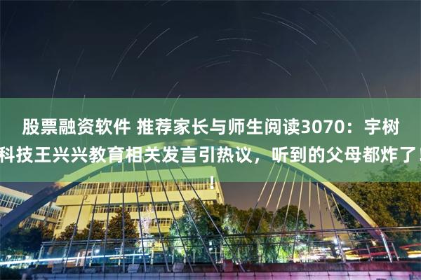 股票融资软件 推荐家长与师生阅读3070：宇树科技王兴兴教育相关发言引热议，听到的父母都炸了！