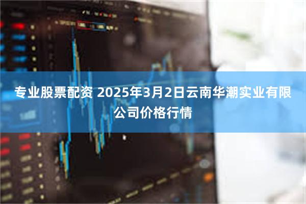 专业股票配资 2025年3月2日云南华潮实业有限公司价格行情